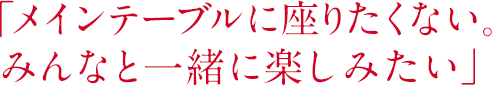 「メインテーブルに座りたくない。みんなと一緒に楽しみたい」