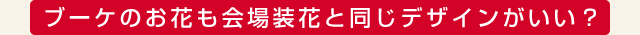ブーケのお花も会場装花と同じデザインがいい？