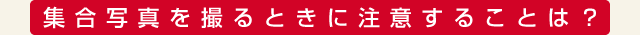集合写真を撮るときに注意することは？