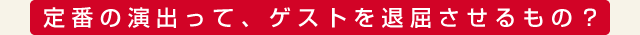 定番の演出って、ゲストを退屈させるもの？