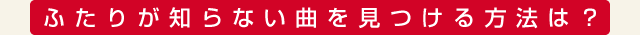 ふたりが知らない曲を見つける方法は？