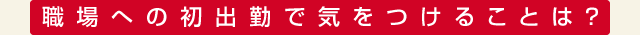 職場への初出勤で気をつけることは？