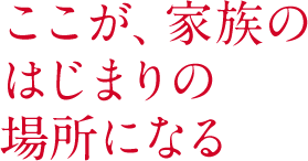 ここが、家族の はじまりの場所になる