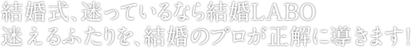 結婚式、迷っているなら結婚LABO迷えるふたりを、結婚のプロが正解に導きます！