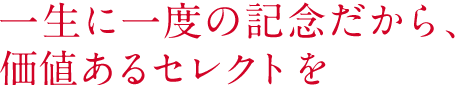 一生に一度の記念だから、価値あるセレクトを